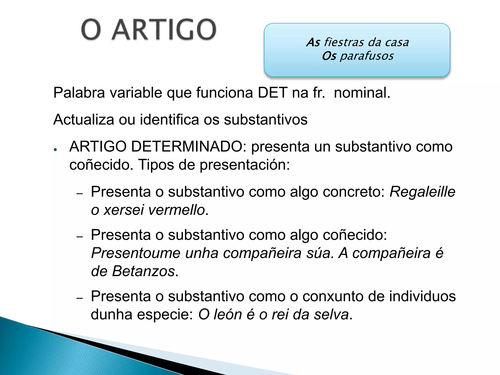 As fiestras da casa 
Os parafusos 
Palabra variable que funciona DET na fr. nominal. 
Actualiza ou identifica os substantivos 
● ARTIGO DETERMINADO: presenta un substantivo como 
coñecido. Tipos de presentación: 
– Presenta o substantivo como algo concreto: Regaleille 
o xersei vermello. 
– Presenta o substantivo como algo coñecido: 
Presentoume unha compañeira súa. A compañeira é 
de Betanzos. 
– Presenta o substantivo como o conxunto de individuos 
dunha especie: O león é o rei da selva. 
 