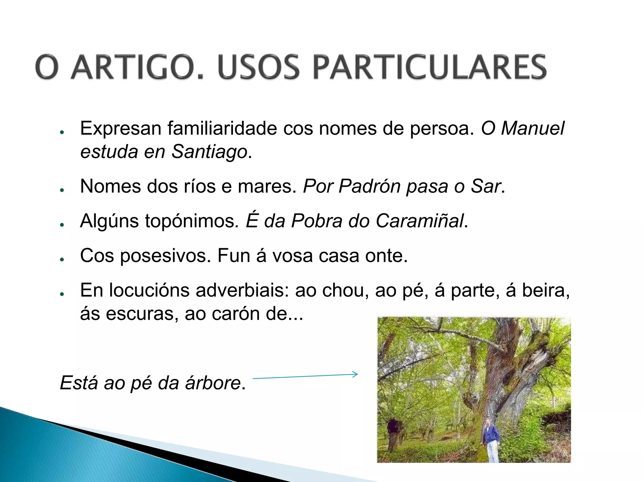 ● Expresan familiaridade cos nomes de persoa. O Manuel 
estuda en Santiago. 
● Nomes dos ríos e mares. Por Padrón pasa o Sar. 
● Algúns topónimos. É da Pobra do Caramiñal. 
● Cos posesivos. Fun á vosa casa onte. 
● En locucións adverbiais: ao chou, ao pé, á parte, á beira, 
ás escuras, ao carón de... 
Está ao pé da árbore. 
 