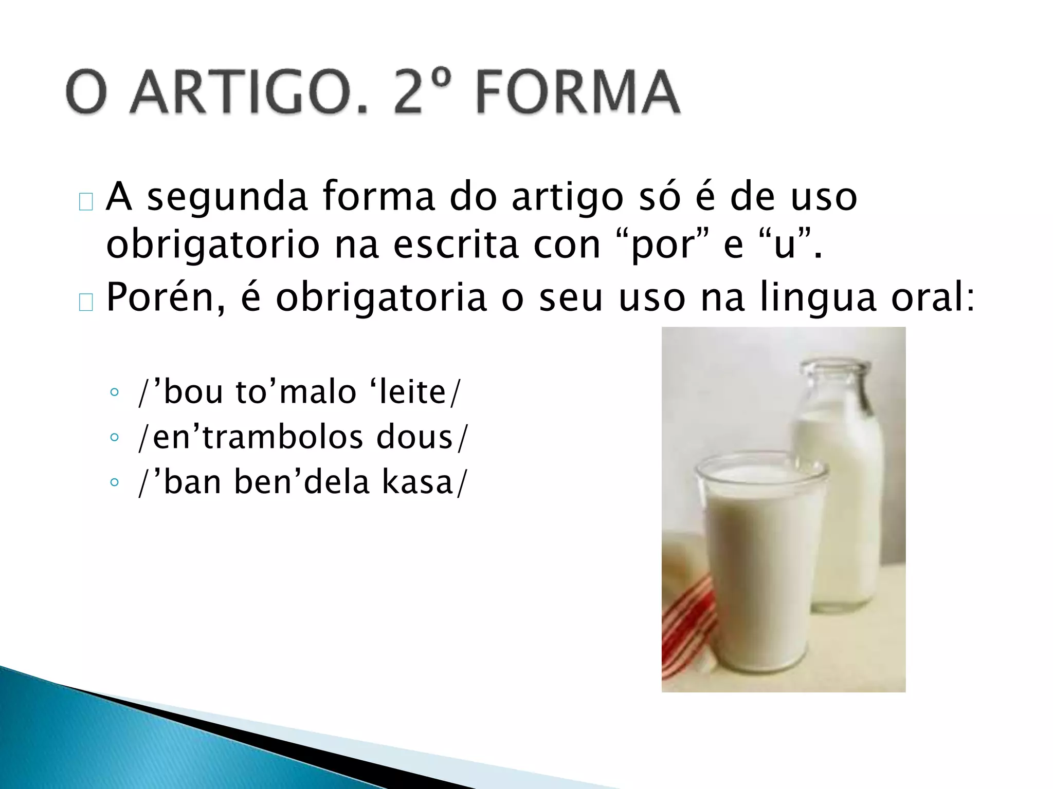 A segunda forma do artigo só é de uso 
obrigatorio na escrita con “por” e “u”. 
Porén, é obrigatoria o seu uso na lingua oral: 
◦ /’bou to’malo ‘leite/ 
◦ /en’trambolos dous/ 
◦ /’ban ben’dela kasa/ 
 