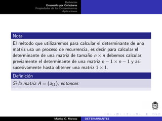 Deﬁnici´on
Desarrollo por Cofactores
Propiedades de los Determinantes
Aplicaciones
Nota
El m´etodo que utilizaremos para calcular el determinante de una
matriz usa un proceso de recurrencia, es decir para calcular el
determinante de una matriz de tama˜no n × n debemos calcular
previamente el determinante de una matriz n − 1 × n − 1 y asi
sucesivamente hasta obtener una matriz 1 × 1.
Deﬁnici´on
Si la matriz A = (a11), entonces
Martha C. Moreno DETERMINANTES
 