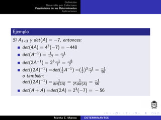 Deﬁnici´on
Desarrollo por Cofactores
Propiedades de los Determinantes
Aplicaciones
Ejemplo
Si A3×3 y det(A) = −7, entonces:
det(4A) = 43(−7) = −448
det(A−1) = 1
−7 = −1
7
det(2A−1) = 23 −1
7 = −8
7
det((2A)−1) =det(1
2A−1) =(1
2 )3 −1
7 = −1
56
o tambi´en:
det((2A)−1) = 1
det(2A) = 1
23det(A)
= −1
56
det(A + A) =det(2A) = 23(−7) = − 56
Martha C. Moreno DETERMINANTES
 