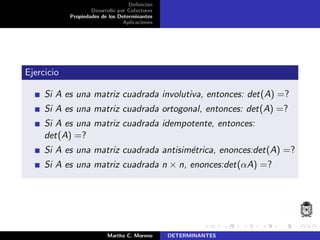 Deﬁnici´on
Desarrollo por Cofactores
Propiedades de los Determinantes
Aplicaciones
Ejercicio
Si A es una matriz cuadrada involutiva, entonces: det(A) =?
Si A es una matriz cuadrada ortogonal, entonces: det(A) =?
Si A es una matriz cuadrada idempotente, entonces:
det(A) =?
Si A es una matriz cuadrada antisim´etrica, enonces:det(A) =?
Si A es una matriz cuadrada n × n, enonces:det(αA) =?
Martha C. Moreno DETERMINANTES
 