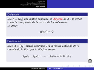 Deﬁnici´on
Desarrollo por Cofactores
Propiedades de los Determinantes
Aplicaciones
Deﬁnici´on
Sea A = (aij ) una matriz cuadrada, la Adjunta de A , se deﬁne
como la transpuesta de la matriz de los cofactores.
Es decir:
adj(A) = Ct
Proposici´on
Sean A = (aij ) matriz cuadrada y A la matriz obtenida de A
cambiando la ﬁla i por la ﬁla j, entonces:
aj1ci1 + aj2ci2 + . . . + ajncin = 0, si i = j
Martha C. Moreno DETERMINANTES
 