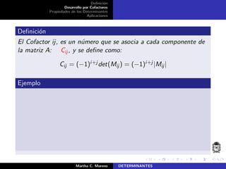 Deﬁnici´on
Desarrollo por Cofactores
Propiedades de los Determinantes
Aplicaciones
Deﬁnici´on
El Cofactor ij, es un n´umero que se asocia a cada componente de
la matriz A: Cij , y se deﬁne como:
Cij = (−1)i+j det(Mij ) = (−1)i+j |Mij|
Ejemplo
Martha C. Moreno DETERMINANTES
 