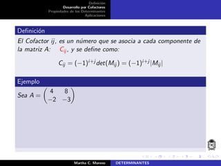 Deﬁnici´on
Desarrollo por Cofactores
Propiedades de los Determinantes
Aplicaciones
Deﬁnici´on
El Cofactor ij, es un n´umero que se asocia a cada componente de
la matriz A: Cij , y se deﬁne como:
Cij = (−1)i+j det(Mij ) = (−1)i+j |Mij|
Ejemplo
Sea A =
4 8
−2 −3
Martha C. Moreno DETERMINANTES
 