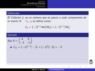 Deﬁnici´on
Desarrollo por Cofactores
Propiedades de los Determinantes
Aplicaciones
Deﬁnici´on
El Cofactor ij, es un n´umero que se asocia a cada componente de
la matriz A: Cij , y se deﬁne como:
Cij = (−1)i+j det(Mij ) = (−1)i+j |Mij|
Ejemplo
Sea A =
4 8
−2 −3
C11 = (−1)1+1| − 3| = (−1)2(−3) = −3
Martha C. Moreno DETERMINANTES
 