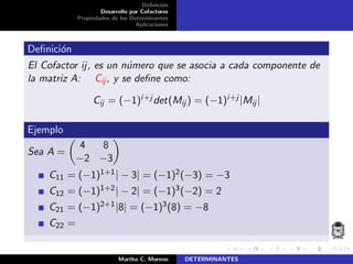 Deﬁnici´on
Desarrollo por Cofactores
Propiedades de los Determinantes
Aplicaciones
Deﬁnici´on
El Cofactor ij, es un n´umero que se asocia a cada componente de
la matriz A: Cij , y se deﬁne como:
Cij = (−1)i+j det(Mij ) = (−1)i+j |Mij|
Ejemplo
Sea A =
4 8
−2 −3
C11 = (−1)1+1| − 3| = (−1)2(−3) = −3
C12 = (−1)1+2| − 2| = (−1)3(−2) = 2
C21 = (−1)2+1|8| = (−1)3(8) = −8
C22 =
Martha C. Moreno DETERMINANTES
 