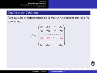 Deﬁnici´on
Desarrollo por Cofactores
Propiedades de los Determinantes
Aplicaciones
Desarrollo por Cofactores
Para calcular el determinante de la matriz A seleccionamos una ﬁla
o columna:
A =








a11 a12 · · · a1n
a21 a22 · · · a2n
. . . . . . . . . . . .
ai1 ai2 · · · ain
. . . . . . . . . . . .
an1 an2 · · · ann








Martha C. Moreno DETERMINANTES
 