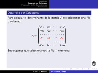 Deﬁnici´on
Desarrollo por Cofactores
Propiedades de los Determinantes
Aplicaciones
Desarrollo por Cofactores
Para calcular el determinante de la matriz A seleccionamos una ﬁla
o columna:
A =








a11 a12 · · · a1n
a21 a22 · · · a2n
. . . . . . . . . . . .
ai1 ai2 · · · ain
. . . . . . . . . . . .
an1 an2 · · · ann








Supongamos que seleccionamos la ﬁla i, entonces:
Martha C. Moreno DETERMINANTES
 