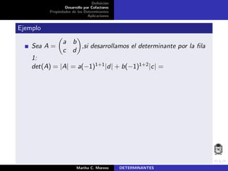 Deﬁnici´on
Desarrollo por Cofactores
Propiedades de los Determinantes
Aplicaciones
Ejemplo
Sea A =
a b
c d
,si desarrollamos el determinante por la ﬁla
1:
det(A) = |A| = a(−1)1+1|d| + b(−1)1+2|c| =
Martha C. Moreno DETERMINANTES
 