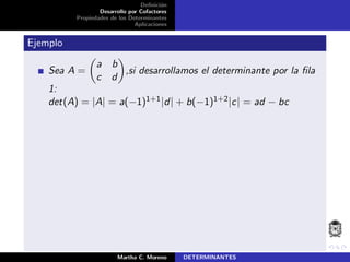Deﬁnici´on
Desarrollo por Cofactores
Propiedades de los Determinantes
Aplicaciones
Ejemplo
Sea A =
a b
c d
,si desarrollamos el determinante por la ﬁla
1:
det(A) = |A| = a(−1)1+1|d| + b(−1)1+2|c| = ad − bc
Martha C. Moreno DETERMINANTES
 
