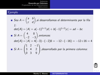 Deﬁnici´on
Desarrollo por Cofactores
Propiedades de los Determinantes
Aplicaciones
Ejemplo
Sea A =
a b
c d
,si desarrollamos el determinante por la ﬁla
1:
det(A) = |A| = a(−1)1+1|d| + b(−1)1+2|c| = ad − bc
Si A =
4 8
−2 −3
,entonces:
det(A) = |A| = 4(−3)−(−2)8 = −12−(−16) = −12+16 = 4
Si A =


1 2 −1
3 4 2
0 3 9

,desarrollado por la primera columna:
Martha C. Moreno DETERMINANTES
 