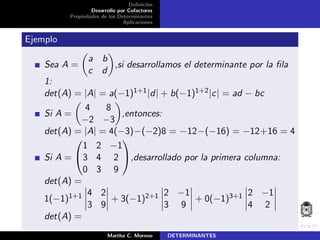 Deﬁnici´on
Desarrollo por Cofactores
Propiedades de los Determinantes
Aplicaciones
Ejemplo
Sea A =
a b
c d
,si desarrollamos el determinante por la ﬁla
1:
det(A) = |A| = a(−1)1+1|d| + b(−1)1+2|c| = ad − bc
Si A =
4 8
−2 −3
,entonces:
det(A) = |A| = 4(−3)−(−2)8 = −12−(−16) = −12+16 = 4
Si A =


1 2 −1
3 4 2
0 3 9

,desarrollado por la primera columna:
det(A) =
1(−1)1+1 4 2
3 9
+ 3(−1)2+1 2 −1
3 9
+ 0(−1)3+1 2 −1
4 2
det(A) =
Martha C. Moreno DETERMINANTES
 