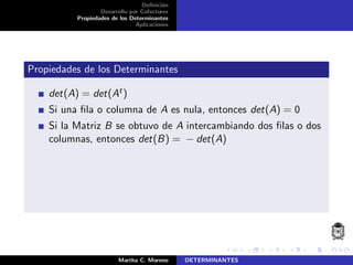 Deﬁnici´on
Desarrollo por Cofactores
Propiedades de los Determinantes
Aplicaciones
Propiedades de los Determinantes
det(A) = det(At)
Si una ﬁla o columna de A es nula, entonces det(A) = 0
Si la Matriz B se obtuvo de A intercambiando dos ﬁlas o dos
columnas, entonces det(B) = − det(A)
Martha C. Moreno DETERMINANTES
 