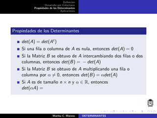 Deﬁnici´on
Desarrollo por Cofactores
Propiedades de los Determinantes
Aplicaciones
Propiedades de los Determinantes
det(A) = det(At)
Si una ﬁla o columna de A es nula, entonces det(A) = 0
Si la Matriz B se obtuvo de A intercambiando dos ﬁlas o dos
columnas, entonces det(B) = − det(A)
Si la Matriz B se obtuvo de A multiplicando una ﬁla o
columna por α = 0, entonces det(B) = αdet(A)
Si A es de tama˜no n × n y α ∈ R, entonces
det(αA) =
Martha C. Moreno DETERMINANTES
 
