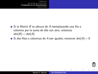 Deﬁnici´on
Desarrollo por Cofactores
Propiedades de los Determinantes
Aplicaciones
Si la Matriz B se obtuvo de A reemplazando una ﬁla o
columna por la suma de ella con otra, entonces
det(B) = det(A)
Si dos ﬁlas o columnas de A son iguales, entonces det(A) = 0
Martha C. Moreno DETERMINANTES
 