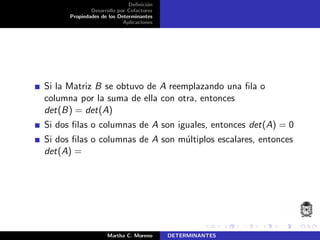 Deﬁnici´on
Desarrollo por Cofactores
Propiedades de los Determinantes
Aplicaciones
Si la Matriz B se obtuvo de A reemplazando una ﬁla o
columna por la suma de ella con otra, entonces
det(B) = det(A)
Si dos ﬁlas o columnas de A son iguales, entonces det(A) = 0
Si dos ﬁlas o columnas de A son m´ultiplos escalares, entonces
det(A) =
Martha C. Moreno DETERMINANTES
 