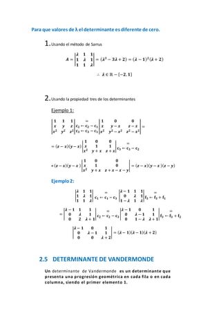 Para que valores de λ el determinante es diferente de cero.
1.Usando el método de Sarrus
𝑨 = |
𝝀 𝟏 𝟏
𝟏 𝝀 𝟏
𝟏 𝟏 𝝀
| = ( 𝝀 𝟑
− 𝟑𝝀 + 𝟐) = ( 𝝀 − 𝟏) 𝟐( 𝝀 + 𝟐)
∴ 𝝀 ∈ ℝ − {−𝟐, 𝟏}
2.Usando la propiedad tres de los determinantes
Ejemplo 1:
|
𝟏 𝟏 𝟏
𝒙 𝒚 𝒛
𝒙 𝟐 𝒚 𝟐 𝒛 𝟐
|
=
𝐜 𝟐 ← 𝐜 𝟐 − 𝐜 𝟏
𝐜 𝟑 ← 𝐜 𝟑 − 𝐜 𝟏
|
𝟏 𝟎 𝟎
𝒙 𝒚 − 𝒙 𝒛 − 𝒙
𝒙 𝟐 𝒚 𝟐 − 𝒙 𝟐 𝒛 𝟐 − 𝒙 𝟐
| =
= ( 𝒛 − 𝒙)( 𝒚− 𝒙)|
𝟏 𝟎 𝟎
𝒙 𝟏 𝟏
𝒙 𝟐 𝒚 + 𝒙 𝒛 + 𝒙
|
=
𝐜 𝟑 ← 𝐜 𝟑 − 𝐜 𝟐
= ( 𝒛 − 𝒙)( 𝒚 − 𝒙 )|
𝟏 𝟎 𝟎
𝒙 𝟏 𝟎
𝒙 𝟐 𝒚 + 𝒙 𝒛 + 𝒙 − 𝒙 − 𝒚
| = ( 𝒛 − 𝒙)( 𝒚 − 𝒙 )( 𝒛 − 𝒚)
Ejemplo2:
|
𝝀 𝟏 𝟏
𝟏 𝝀 𝟏
𝟏 𝟏 𝝀
|
=
𝐜 𝟏 ← 𝐜 𝟏 − 𝐜 𝟑
|
𝝀 − 𝟏 𝟏 𝟏
𝟎 𝝀 𝟏
𝟏 − 𝝀 𝟏 𝝀
|
=
𝐟𝟑 ← 𝐟𝟑 + 𝐟𝟏
= |
𝝀 − 𝟏 𝟏 𝟏
𝟎 𝝀 𝟏
𝟎 𝟐 𝝀 + 𝟏
|
=
𝐜 𝟐 ← 𝐜 𝟐 − 𝐜 𝟑
|
𝝀 − 𝟏 𝟎 𝟏
𝟎 𝝀 − 𝟏 𝟏
𝟎 𝟏 − 𝝀 𝝀 + 𝟏
|
=
𝐟𝟑 ← 𝐟𝟑 + 𝐟𝟐
|
𝝀 − 𝟏 𝟎 𝟏
𝟎 𝝀 − 𝟏 𝟏
𝟎 𝟎 𝝀 + 𝟐
| = ( 𝝀 − 𝟏)( 𝝀 − 𝟏)( 𝝀 + 𝟐)
2.5 DETERMINANTE DE VANDERMONDE
Un determinante de Vandermonde es un determinante que
presenta una progresión geométrica en cada fila o en cada
columna, siendo el primer elemento 1.
 
