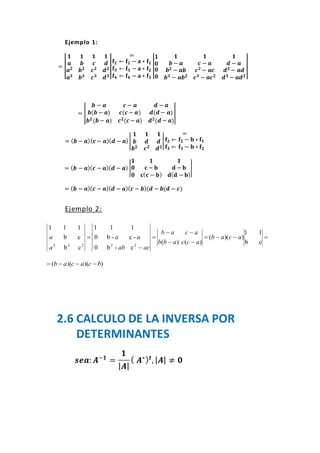 Ejemplo 1:
= |
𝟏
𝒂
𝒂 𝟐
𝒂 𝟑
𝟏
𝒃
𝒃 𝟐
𝒃 𝟑
𝟏
𝒄
𝒄 𝟐
𝒄 𝟑
𝟏
𝒅
𝒅 𝟐
𝒅 𝟑
|
=
𝐟𝟐 ← 𝐟𝟐 − 𝐚 ∗ 𝐟𝟏
𝐟𝟑 ← 𝐟𝟑 − 𝐚 ∗ 𝐟𝟐
𝐟𝟒 ← 𝐟𝟒 − 𝐚 ∗ 𝐟𝟑
|
𝟏
𝟎
𝟎
𝟎
𝟏
𝒃 − 𝒂
𝒃 𝟐 − 𝒂𝒃
𝒃 𝟑 − 𝒂𝒃 𝟐
𝟏
𝒄 − 𝒂
𝒄 𝟐 − 𝒂𝒄
𝒄 𝟑 − 𝒂𝒄 𝟐
𝟏
𝒅 − 𝒂
𝒅 𝟐 − 𝒂𝒅
𝒅 𝟑 − 𝒂𝒅 𝟐
|
= |
𝒃 − 𝒂 𝒄 − 𝒂 𝒅 − 𝒂
𝒃(𝒃 − 𝒂) 𝒄(𝒄 − 𝒂) 𝒅(𝒅 − 𝒂)
𝒃 𝟐(𝒃− 𝒂) 𝒄 𝟐(𝒄 − 𝒂) 𝒅 𝟐(𝒅 − 𝒂)
|
= ( 𝒃 − 𝒂)( 𝒄 − 𝒂)( 𝒅 − 𝒂)|
𝟏 𝟏 𝟏
𝒃 𝒅 𝒅
𝒃 𝟐 𝒄 𝟐 𝒅 𝟐
|
=
𝐟𝟐 ← 𝐟𝟐 − 𝐛 ∗ 𝐟𝟏
𝐟𝟑 ← 𝐟𝟑 − 𝐛 ∗ 𝐟𝟐
= ( 𝒃 − 𝒂)( 𝒄 − 𝒂)( 𝒅 − 𝒂) |
𝟏 𝟏 𝟏
𝟎 𝐜 − 𝐛 𝐝 − 𝐛
𝟎 𝐜( 𝐜 − 𝐛) 𝐝( 𝐝 − 𝐛)
|
= ( 𝒃 − 𝒂)( 𝒄 − 𝒂)( 𝒅 − 𝒂)( 𝒄 − 𝒃)(𝒅 − 𝒃(𝒅 − 𝒄)
Ejemplo 2:






cb
11
))((
)()(
c-b0
-c-b0
111
cb
cb
111
22222
acab
accabb
acab
acab
aa
a
a
))()(( bcacab 
2.6 CALCULO DE LA INVERSA POR
DETERMINANTES
𝒔𝒆𝒂: 𝑨−𝟏
=
𝟏
| 𝑨|
( 𝑨∗) 𝒕
, | 𝑨| ≠ 𝟎
 