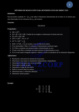 1
MÉTODOS DE RESOLUCIÓN PARA DETERMINANTES DE ORDEN NXN
Definición:
Sea una matriz cuadrada 𝐴 = [𝑎 𝑖𝑗 ] de orden 𝑛 llamaremos determinante de la matriz 𝐴, al número que
esté relacionado con los elementos de 𝑎 𝑖𝑗 de la matriz.
Notación:
| 𝐴|,det(𝐴)
Propiedades:
➢ | 𝐴| = | 𝐴 𝑇|
➢ | 𝐴 + 𝐵| = | 𝐴| + | 𝐵| , Cambio de un renglón o columna por el mismo más otro.
➢ | 𝐴 ∗ 𝐵| = | 𝐴| ∗ | 𝐵|
➢ | 𝐴 𝑚| = | 𝐴| 𝑚
, ∀ 𝑚 ∈ 𝑍+
➢ | 𝐴−1| = | 𝐴|−1
=
1
|𝐴|
➢ | 𝑘𝐴| = 𝑘 𝑛| 𝐴| , 𝑘 es un escalar y 𝑛 es el orden de la matriz.
➢ Si se intercambia 2 filas o 2 columnas el determinante cambia de signo.
➢ Si 2 filas o columnas son proporcionales el determinante es cero.
➢ Si una o más filas o columnas son nulas entonces el determinante es cero.
➢ Si A es una matriz triangular superior o inferior, el | 𝐴| es el producto de los elementos diagonales.
Aplicaciones:
➢ Resolución y discusión de sistemas de ecuaciones.
➢ Determina si una matriz es linealmente independiente o dependiente.
➢ Determina si una matriz es o no es invertible.
➢ Determina el sentido de giro.
➢ Determina el rango de una matriz.
➢ Halla la ecuación dado los puntos.
➢ Determina áreas y volúmenes |det(𝐴)|.
➢ Determina valores propios.
Ejemplo
𝐴 = [
1 4 6 3
3 −1 3 4
1 2 9 5
4 5 8 3
]
4𝑥4
 