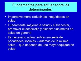 Fundamentos para actuar sobre los
             determinantes
• Imperativo moral reducir las inequidades en
  salud
• Fundamental mejorar la salud y el bienestar,
  promover el desarrollo y alcanzar las metas de
  salud en general
• Es necesario actuar sobre una serie de
  prioridades sociales – además de la misma
  salud – que depende de una mayor equidad en
  salud
 