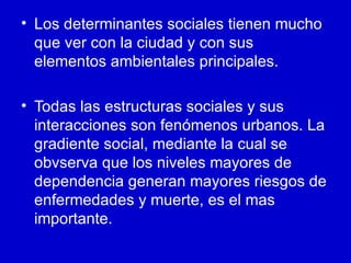 • Los determinantes sociales tienen mucho
  que ver con la ciudad y con sus
  elementos ambientales principales.

• Todas las estructuras sociales y sus
  interacciones son fenómenos urbanos. La
  gradiente social, mediante la cual se
  obvserva que los niveles mayores de
  dependencia generan mayores riesgos de
  enfermedades y muerte, es el mas
  importante.
 