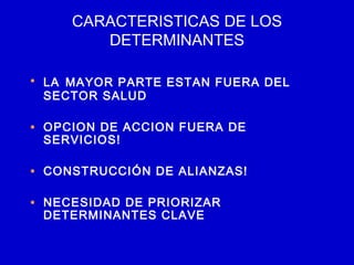 CARACTERISTICAS DE LOS
        DETERMINANTES

• LA MAYOR PARTE ESTAN FUERA DEL
 SECTOR SALUD

• OPCION DE ACCION FUERA DE
 SERVICIOS!

• CONSTRUCCIÓN DE ALIANZAS!

• NECESIDAD DE PRIORIZAR
 DETERMINANTES CLAVE
 