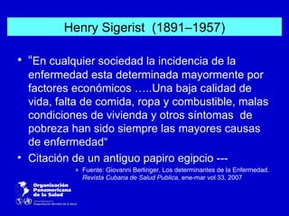 Henry Sigerist (1891–1957)

• “En cualquier sociedad la incidencia de la
  enfermedad esta determinada mayormente por
  factores económicos …..Una baja calidad de
  vida, falta de comida, ropa y combustible, malas
  condiciones de vivienda y otros síntomas de
  pobreza han sido siempre las mayores causas
  de enfermedad“.
• Citación de un antiguo papiro egipcio ---
           » Fuente: Giovanni Berlinger. Los determinantes de la Enfermedad.
             Revista Cubana de Salud Publica, ene-mar vol 33. 2007
 