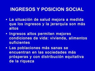 INGRESOS Y POSICION SOCIAL

• La situación de salud mejora a medida
    que los ingresos y la jerarquía son más
    altos
•   Ingresos altos permiten mejores
    condiciones de vida: vivienda, alimentos
    suficientes
•   Las poblaciones más sanas se
    encuentran en las sociedades más
    prósperas y con distribución equitativa
    de la riqueza
 