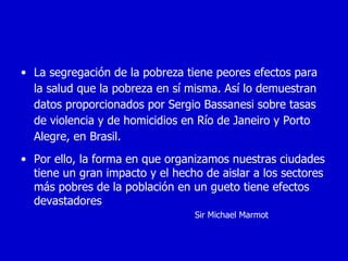 • La segregación de la pobreza tiene peores efectos para
  la salud que la pobreza en sí misma. Así lo demuestran
  datos proporcionados por Sergio Bassanesi sobre tasas
  de violencia y de homicidios en Río de Janeiro y Porto
  Alegre, en Brasil.
• Por ello, la forma en que organizamos nuestras ciudades
  tiene un gran impacto y el hecho de aislar a los sectores
  más pobres de la población en un gueto tiene efectos
  devastadores
                                 Sir Michael Marmot
 