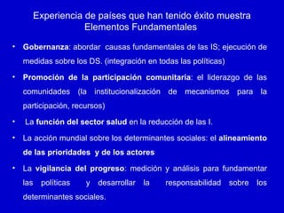 Experiencia de países que han tenido éxito muestra
                      Elementos Fundamentales

•   Gobernanza: abordar causas fundamentales de las IS; ejecución de
    medidas sobre los DS. (integración en todas las políticas)
•   Promoción de la participación comunitaria: el liderazgo de las
    comunidades (la institucionalización de mecanismos para la
    participación, recursos)
•   La función del sector salud en la reducción de las I.
•   La acción mundial sobre los determinantes sociales: el alineamiento
    de las prioridades y de los actores
•   La vigilancia del progreso: medición y análisis para fundamentar
    las    políticas   y   desarrollar   la   responsabilidad    sobre   los
    determinantes sociales.
 