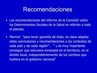 Recomendaciones
• Las recomendaciones del informe de la Comisión sobre
  los Determinantes Sociales de la Salud se referían a todo
  el planeta.

• Marmot “para tener garantía de éxito, es clave adaptar
  estas conclusiones y recomendaciones a los contextos de
  cada país y de cada región”… “ y es muy importante
  conseguir que estuviera enraizada en el territorio, en el
  ámbito local, independientemente de los cambios que
  hubiera en el gobierno nacional”
 