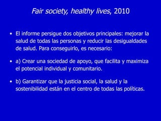 Fair society, healthy lives, 2010

• El informe persigue dos objetivos principales: mejorar la
  salud de todas las personas y reducir las desigualdades
  de salud. Para conseguirlo, es necesario:

• a) Crear una sociedad de apoyo, que facilita y maximiza
  el potencial individual y comunitario.

• b) Garantizar que la justicia social, la salud y la
  sostenibilidad están en el centro de todas las políticas.
 