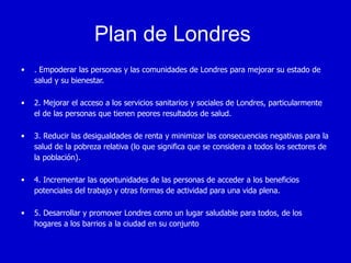 Plan de Londres
•   . Empoderar las personas y las comunidades de Londres para mejorar su estado de
    salud y su bienestar.

•   2. Mejorar el acceso a los servicios sanitarios y sociales de Londres, particularmente
    el de las personas que tienen peores resultados de salud.

•   3. Reducir las desigualdades de renta y minimizar las consecuencias negativas para la
    salud de la pobreza relativa (lo que significa que se considera a todos los sectores de
    la población).

•   4. Incrementar las oportunidades de las personas de acceder a los beneficios
    potenciales del trabajo y otras formas de actividad para una vida plena.

•   5. Desarrollar y promover Londres como un lugar saludable para todos, de los
    hogares a los barrios a la ciudad en su conjunto
 