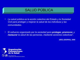 SALUD PÚBLICA

•   La salud pública es la acción colectiva del Estado y la Sociedad
    Civil para proteger y mejorar la salud de los individuos y las
    comunidades.


•   El esfuerzo organizado por la sociedad para proteger, promover, y
    restaurar la salud de las personas, mediante acciones colectivas”.

                                                        (SEE) (SESPAS), 2000
 