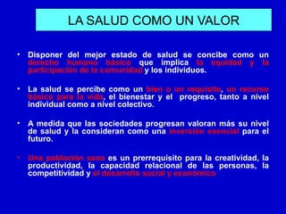 LA SALUD COMO UN VALOR

•   Disponer del mejor estado de salud se concibe como un
    derecho humano básico que implica la equidad y la
    participación de la comunidad y los individuos.

•   La salud se percibe como un bien o un requisito, un recurso
    básico para la vida, el bienestar y el progreso, tanto a nivel
    individual como a nivel colectivo.

•   A medida que las sociedades progresan valoran más su nivel
    de salud y la consideran como una inversión esencial para el
    futuro.

•   Una población sana es un prerrequisito para la creatividad, la
    productividad, la capacidad relacional de las personas, la
    competitividad y el desarrollo social y económico
 