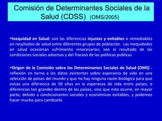 Comisión de Determinantes Sociales de la
         Salud (CDSS) (OMS/2005)

•Inequidad en Salud: son las diferencias injustas y evitables o remediables
en resultados de salud entre diferentes grupos de población. Las inequidades
en salud ocasionan sufrimiento innecesarios; son el resultado de las
condiciones sociales adversas y del fracaso de las políticas publicas

•Origen de la Comisión sobre los Determinantes Sociales de Salud (OMS) -
reflexión en torno a los datos existentes sobre esperanza de vida en una
selección de países del mundo y que no hay ninguna razón biológica para que
exista una diferencia de 50 años en la esperanza de vida entre países, o
diferencias tan grandes dentro de los países, sino que esto ocurre, en mayor
parte, debido a condicionantes sociales y económicos evitables, y podemos
hacer mucho para cambiarlo
 