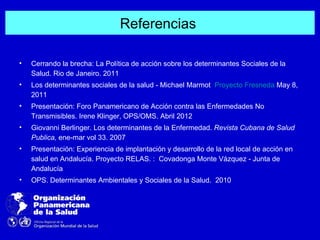 Referencias

•   Cerrando la brecha: La Política de acción sobre los determinantes Sociales de la
    Salud. Rio de Janeiro. 2011
•   Los determinantes sociales de la salud - Michael Marmot Proyecto Fresneda May 8,
    2011
•   Presentación: Foro Panamericano de Acción contra las Enfermedades No
    Transmisibles. Irene Klinger, OPS/OMS. Abril 2012
•   Giovanni Berlinger. Los determinantes de la Enfermedad. Revista Cubana de Salud
    Publica, ene-mar vol 33. 2007
•   Presentación: Experiencia de implantación y desarrollo de la red local de acción en
    salud en Andalucía. Proyecto RELAS. : Covadonga Monte Vázquez - Junta de
    Andalucía
•   OPS. Determinantes Ambientales y Sociales de la Salud. 2010
 