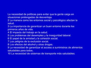 La necesidad de políticas para evitar que la gente caiga en
situaciones prolongadas de desventaja.
2 La manera como los entornos social y psicológico afectan la
salud.
3 La importancia de garantizar un buen entorno durante los
primeros años de vida.
4 El impacto del trabajo en la salud.
5 Los problemas del desempleo y la inseguridad laboral.
6 El papel de la amistad y la cohesión social.
7 Los peligros de la exclusión social.
8 Los efectos del alcohol y otras drogas.
9 La necesidad de garantizar el acceso a suministros de alimentos
saludables para todos.
10 La necesidad de sistemas de transporte más saludables.
 