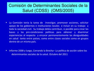 Comisión de Determinantes Sociales de la
        Salud (CDSS) (OMS/2005)

• La Comisión tenia la tarea de investigar, promover acciones, solicitar
  apoyo de los gobiernos e instituciones locales e incluir en su trabajo a
  toda la sociedad civil. Su trabajo debía contribuir, si posible para crear las
  bases y las pre-condiciones políticas para obtener y diseminar
  experiencias al respecto y encarar permanentemente las desigualdades
  en salud tanto entre países, como entre clases sociales como en grupos
  dentro de un mismo país.


• Informe 2008 y luego, Cerrando la Brecha– La política de acción sobre los
    determinantes sociales de la salud. Octubre del 2011
 