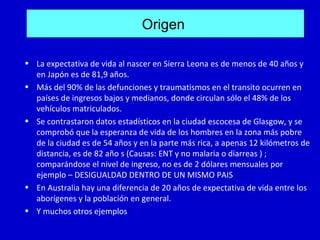 Origen

• La expectativa de vida al nascer en Sierra Leona es de menos de 40 años y
  en Japón es de 81,9 años.
• Más del 90% de las defunciones y traumatismos en el transito ocurren en
  países de ingresos bajos y medianos, donde circulan sólo el 48% de los
  vehículos matriculados.
• Se contrastaron datos estadísticos en la ciudad escocesa de Glasgow, y se
  comprobó que la esperanza de vida de los hombres en la zona más pobre
  de la ciudad es de 54 años y en la parte más rica, a apenas 12 kilómetros de
  distancia, es de 82 año s (Causas: ENT y no malaria o diarreas ) ;
  comparándose el nivel de ingreso, no es de 2 dólares mensuales por
  ejemplo – DESIGUALDAD DENTRO DE UN MISMO PAIS
• En Australia hay una diferencia de 20 años de expectativa de vida entre los
  aborígenes y la población en general.
• Y muchos otros ejemplos
 