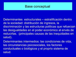 Base conceptual


Determinantes estructurales – estratificación dentro
de la sociedad: distribución de ingresos, la
discriminación y las estructuras políticas que refuerzan
las desigualdades en el poder económico al envés de
reducirlas. (principales causas de las inequidades en
salud).
Determinantes intermedios: las condiciones de vida,
las circunstancias psicosociales, los factores
conductuales o biológicos y el proprio sistema de
salud.
 