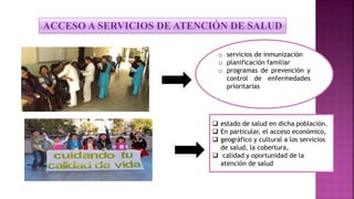 o servicios de inmunización
o planificación familiar
o programas de prevención y
control de enfermedades
prioritarias
 estado de salud en dicha población.
 En particular, el acceso económico,
 geográfico y cultural a los servicios
de salud, la cobertura,
 calidad y oportunidad de la
atención de salud
ACCESO A SERVICIOS DE ATENCIÓN DE SALUD
 