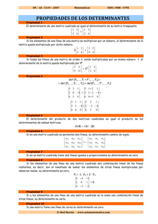 DP. - AS - 5119 – 2007 Matemáticas ISSN: 1988 - 379X
©©©© Abel Martín www.aulamatematica.com 1
PROPIEDADES DE LOS DETERMINANTES
Propiedad 1
El determinante de una matriz cuadrada es igual al determinante de su matriz traspuesta.
43
21
=
42
31
Propiedad 2
Si los elementos de una línea de una matriz se multiplican por un número, el determinante de la
matriz queda multiplicado por dicho número.
3
43
21
=
49
23
Propiedad 3
Si todas las líneas de una matriz de orden n están multiplicadas por un mismo número t el
determinante de la matriz queda multiplicado por tn
129
63
= 32
·
43
21
Propiedad 4
det (F1, …, Fi + F'i, …, Fn) =
= det (F1, …, Fi, …, Fn) + det(F1, …, F'i, …, Fn)
956
402
135
− =
9506
4222
1215
+
−−
+
=
906
422
115
− +
956
422
125
−−
Propiedad 5
El determinante del producto de dos matrices cuadradas es igual al producto de los
determinantes de ambas matrices.
|A·B| = |A| · |B|
Propiedad 6
Si en una matriz cuadrada se permutan dos líneas, su determinante cambia de signo.
333231
232221
131211
aaa
aaa
aaa
= -
333132
232122
131112
aaa
aaa
aaa
Propiedad 7
Si en un matriz cuadrada tiene dos líneas iguales o proporcionales su determinante es cero.
Propiedad 8
Si los elementos de una línea de una matriz cuadrada son combinación lineal de las líneas
restantes, es decir, son el resultado de sumar los elementos de otras líneas multiplicadas por
números reales, su determinante es cero.
F1 = -1 · F2 + 2 · F3
234
102
566
−−
−−
= 0
Propiedad 9
Si a los elementos de una línea de una matriz cuadrada se le suma una combinación lineal de
otras líneas, su determinante no varía.
Propiedad 10
Si una matriz tiene una línea de ceros su determinante es cero.
 