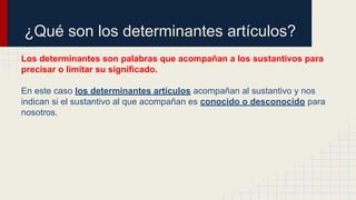 ¿Qué son los determinantes artículos?
Los determinantes son palabras que acompañan a los sustantivos para
precisar o limitar su significado.
En este caso los determinantes artículos acompañan al sustantivo y nos
indican si el sustantivo al que acompañan es conocido o desconocido para
nosotros.