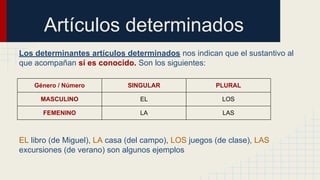 Artículos determinados
Los determinantes artículos determinados nos indican que el sustantivo al
que acompañan sí es conocido. Son los siguientes:
Género / Número SINGULAR PLURAL
MASCULINO EL LOS
FEMENINO LA LAS
EL libro (de Miguel), LA casa (del campo), LOS juegos (de clase), LAS
excursiones (de verano) son algunos ejemplos