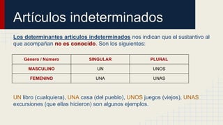 Artículos indeterminados
Los determinantes artículos indeterminados nos indican que el sustantivo al
que acompañan no es conocido. Son los siguientes:
Género / Número SINGULAR PLURAL
MASCULINO UN UNOS
FEMENINO UNA UNAS
UN libro (cualquiera), UNA casa (del pueblo), UNOS juegos (viejos), UNAS
excursiones (que ellas hicieron) son algunos ejemplos.