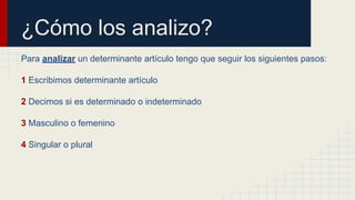 ¿Cómo los analizo?
Para analizar un determinante artículo tengo que seguir los siguientes pasos:
1 Escribimos determinante artículo
2 Decimos si es determinado o indeterminado
3 Masculino o femenino
4 Singular o plural