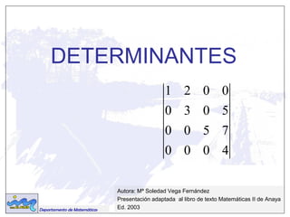 DETERMINANTES 
Departamento de Matemáticas 
1 2 0 0 
0 3 0 5 
0 0 5 7 
0 0 0 4 
Autora: Mª Soledad Vega Fernández 
Presentación adaptada al libro de texto Matemáticas II de Anaya 
Ed. 2003 
 