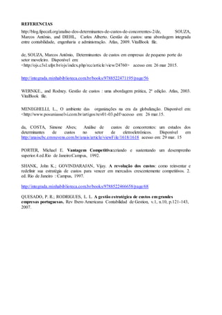 REFERENCIAS
http://blog.fipecafi.org/analise-dos-determinantes-de-custos-de-concorrentes-2/de, SOUZA,
Marcos Antônio, and DIEHL, Carlos Alberto. Gestão de custos: uma abordagem integrada
entre contabilidade, engenharia e administração. Atlas, 2009. VitalBook file.
de, SOUZA, Marcos Antônio, Determinantes de custos em empresas de pequeno porte do
setor moveleiro. Disponível em:
<http://ojs.c3sl.ufpr.br/ojs/index.php/rcc/article/view/24760> acesso em: 26 mar 2015.
http://integrada.minhabiblioteca.com.br/books/9788522471195/page/56
WERNKE., and Rodney. Gestão de custos : uma abordagem prática, 2ª edição. Atlas, 2003.
VitalBook file.
MENEGHELLI, L., O ambiente das organizações na era da globalização. Disponível em:
<http://www.posuniasselvi.com.br/artigos/rev01-03.pdf>acesso em: 26 mar.15.
da, COSTA, Simone Alves; Análise de custos de concorrentes: um estudos dos
determinantes de custos no setor de eletroeletrônicos. Disponível em
http://anaiscbc.emnuvens.com.br/anais/article/viewFile/1618/1618 acesso em: 29 mar. 15
PORTER, Michael E. Vantagem Competitiva:criando e sustentando um desemprenho
superior.4.ed.Rio de Janeiro:Campus, 1992.
SHANK, John K.; GOVINDARAJAN, Vijay. A revolução dos custos: como reinventar e
redefinir sua estratégia de custos para vencer em mercados crescentemente competitivos. 2.
ed. Rio de Janeiro : Campus, 1997.
http://integrada.minhabiblioteca.com.br/books/9788522466658/page/68
QUESADO, P. R.; RODRIGUES, L. L. A gestão estratégica de custos em grandes
empresas portuguesas. Rev Ibero Americana Contabilidad de Gestion, v.1, n.10, p.121-143,
2007.
 